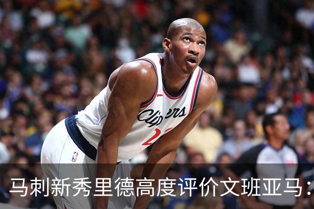 马刺新秀里德高度评价文班亚马：他是篮球界的创新者
